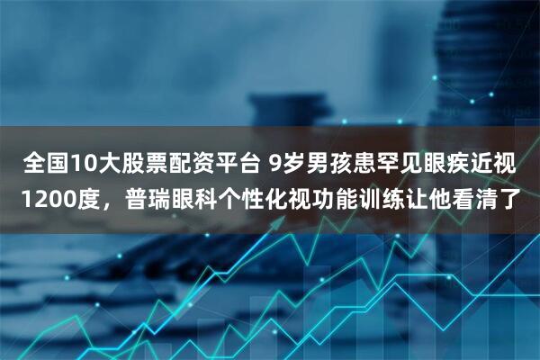 全国10大股票配资平台 9岁男孩患罕见眼疾近视1200度，普瑞眼科个性化视功能训练让他看清了
