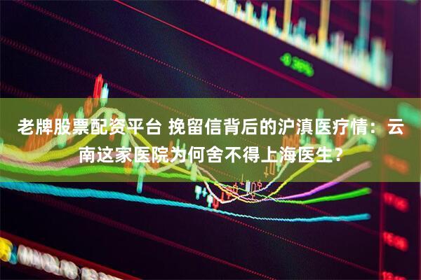 老牌股票配资平台 挽留信背后的沪滇医疗情：云南这家医院为何舍不得上海医生？