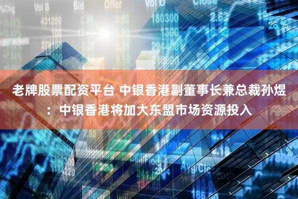老牌股票配资平台 中银香港副董事长兼总裁孙煜：中银香港将加大东盟市场资源投入