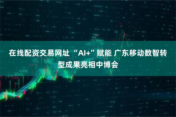 在线配资交易网址 “AI+”赋能 广东移动数智转型成果亮相中博会
