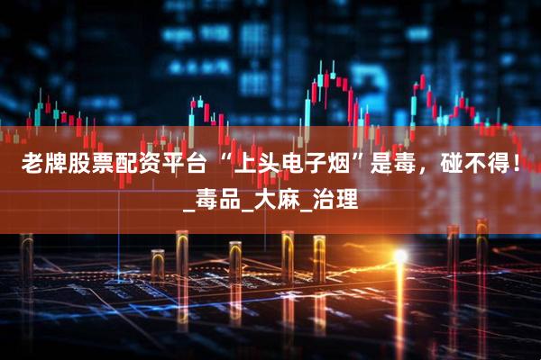 老牌股票配资平台 “上头电子烟”是毒，碰不得！_毒品_大麻_治理