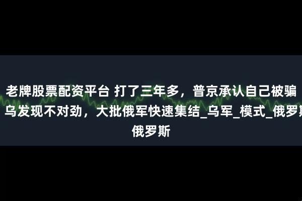 老牌股票配资平台 打了三年多，普京承认自己被骗！乌发现不对劲，大批俄军快速集结_乌军_模式_俄罗斯
