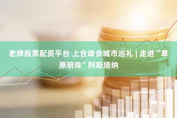 老牌股票配资平台 上合峰会城市巡礼 | 走进“草原明珠”阿斯塔纳