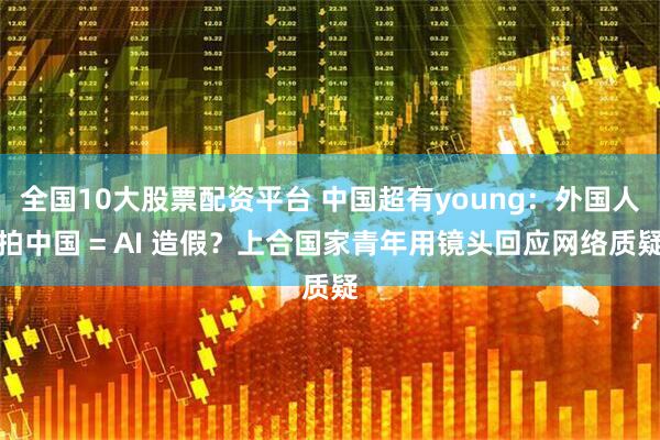 全国10大股票配资平台 中国超有young：外国人拍中国 = AI 造假？上合国家青年用镜头回应网络质疑