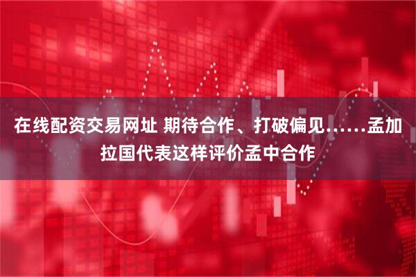 在线配资交易网址 期待合作、打破偏见……孟加拉国代表这样评价孟中合作