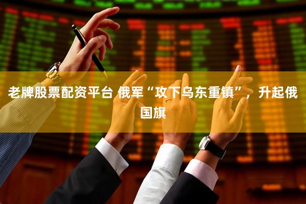 老牌股票配资平台 俄军“攻下乌东重镇”，升起俄国旗