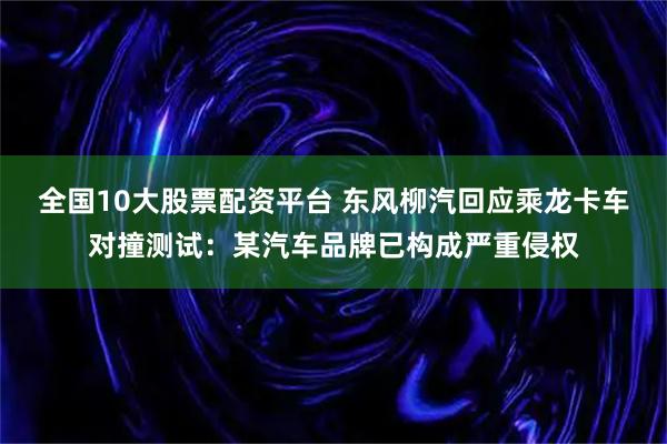 全国10大股票配资平台 东风柳汽回应乘龙卡车对撞测试：某汽车品牌已构成严重侵权