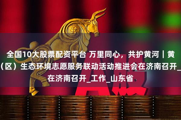 全国10大股票配资平台 万里同心，共护黄河｜黄河流域九省（区）生态环境志愿服务联动活动推进会在济南召开_工作_山东省