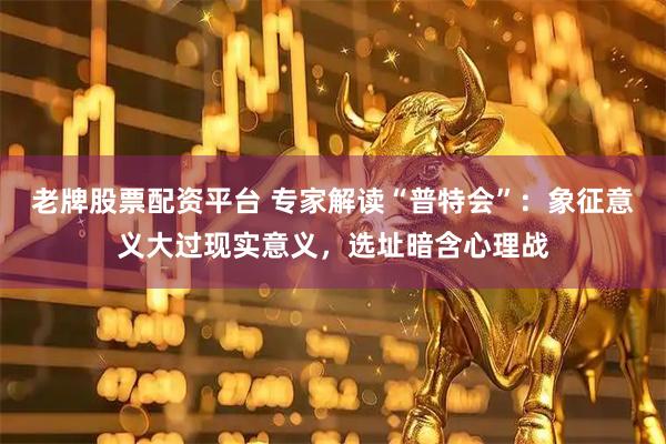 老牌股票配资平台 专家解读“普特会”：象征意义大过现实意义，选址暗含心理战