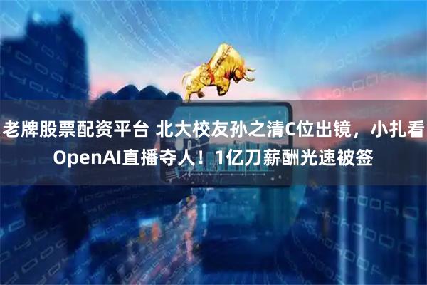 老牌股票配资平台 北大校友孙之清C位出镜，小扎看OpenAI直播夺人！1亿刀薪酬光速被签
