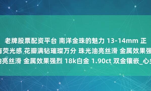 老牌股票配资平台 南洋金珠的魅力 13-14mm 正圆极强光浓金无瑕 伴有荧光感 花瓣满钻璀璨万分 珠光油亮丝滑 金属效果强烈 18k白金 1.90ct 双金镶嵌_心尖