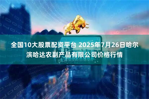 全国10大股票配资平台 2025年7月26日哈尔滨哈达农副产品有限公司价格行情