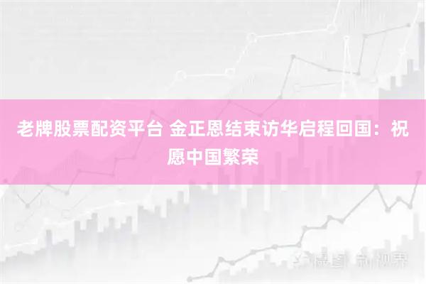 老牌股票配资平台 金正恩结束访华启程回国：祝愿中国繁荣