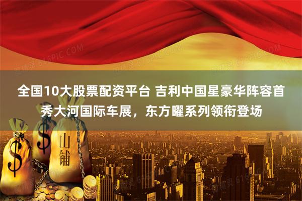 全国10大股票配资平台 吉利中国星豪华阵容首秀大河国际车展，东方曜系列领衔登场
