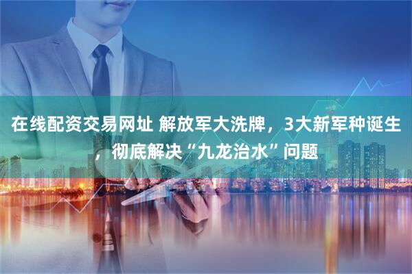 在线配资交易网址 解放军大洗牌，3大新军种诞生，彻底解决“九龙治水”问题