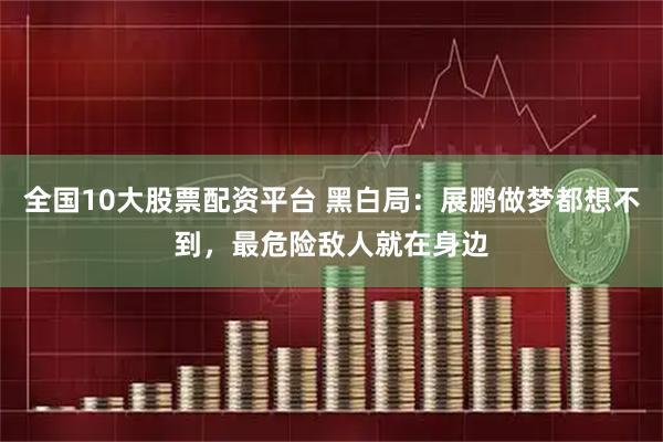 全国10大股票配资平台 黑白局：展鹏做梦都想不到，最危险敌人就在身边