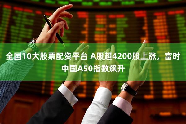 全国10大股票配资平台 A股超4200股上涨，富时中国A50指数飙升