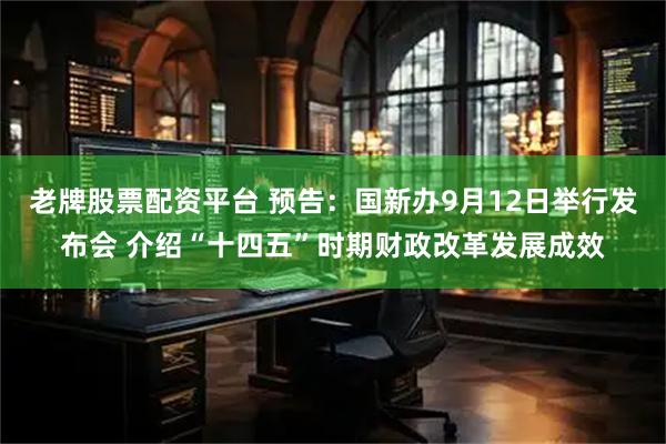 老牌股票配资平台 预告：国新办9月12日举行发布会 介绍“十四五”时期财政改革发展成效