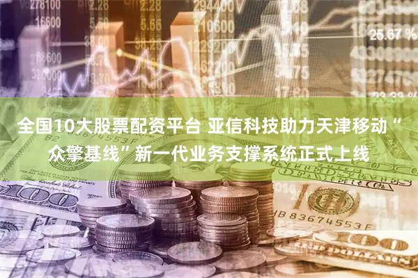 全国10大股票配资平台 亚信科技助力天津移动“众擎基线”新一代业务支撑系统正式上线