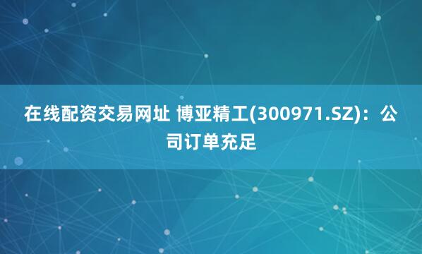 在线配资交易网址 博亚精工(300971.SZ)：公司订单充足