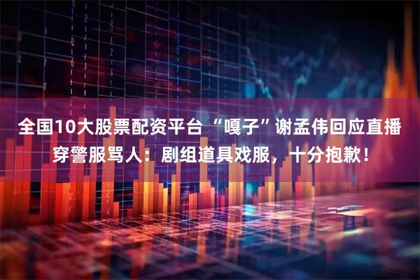 全国10大股票配资平台 “嘎子”谢孟伟回应直播穿警服骂人：剧组道具戏服，十分抱歉！