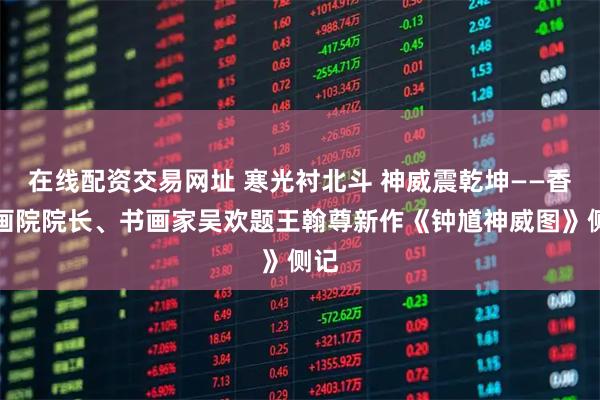 在线配资交易网址 寒光衬北斗 神威震乾坤——香港画院院长、书画家吴欢题王翰尊新作《钟馗神威图》侧记
