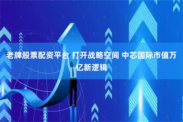 老牌股票配资平台 打开战略空间 中芯国际市值万亿新逻辑