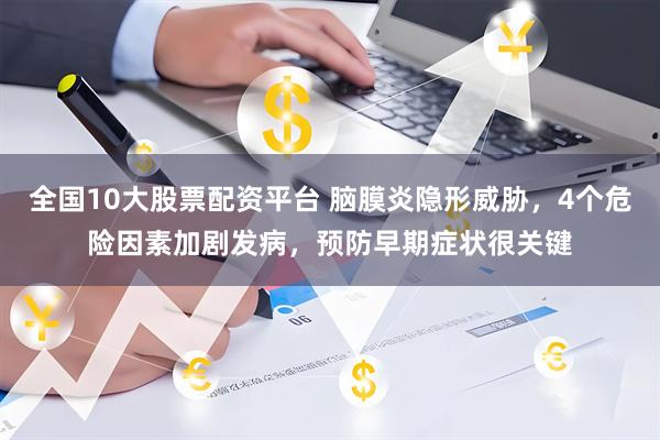 全国10大股票配资平台 脑膜炎隐形威胁，4个危险因素加剧发病，预防早期症状很关键