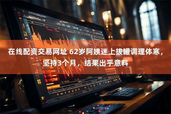 在线配资交易网址 62岁阿姨迷上拔罐调理体寒，坚持3个月，结果出乎意料