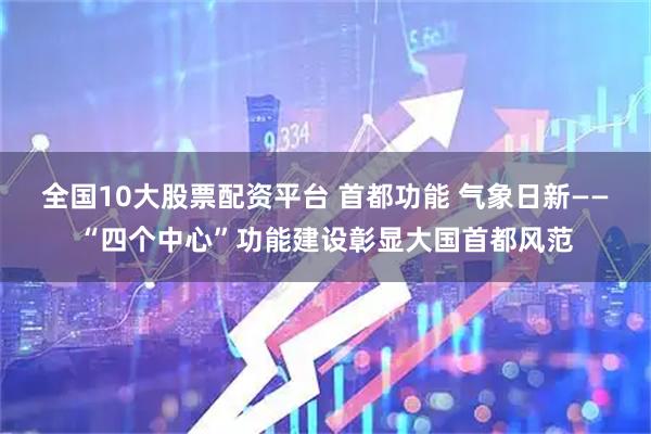全国10大股票配资平台 首都功能 气象日新——“四个中心”功能建设彰显大国首都风范