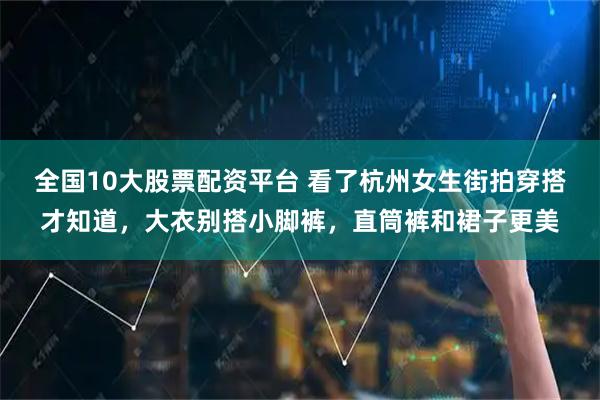 全国10大股票配资平台 看了杭州女生街拍穿搭才知道,大衣别搭小脚裤,直筒裤和裙子更美