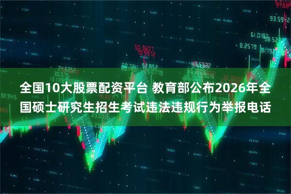 全国10大股票配资平台 教育部公布2026年全国硕士研究生招生考试违法违规行为举报电话