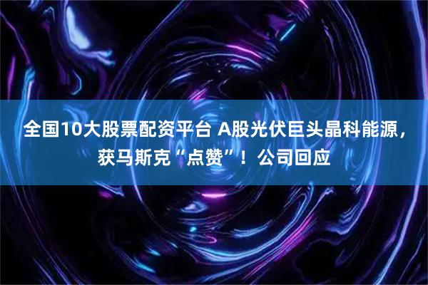 全国10大股票配资平台 A股光伏巨头晶科能源，获马斯克“点赞”！公司回应