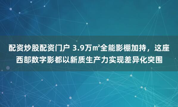 配资炒股配资门户 3.9万㎡全能影棚加持，这座西部数字影都以新质生产力实现差异化突围