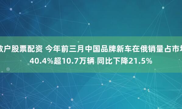 散户股票配资 今年前三月中国品牌新车在俄销量占市场40.4%超10.7万辆 同比下降21.5%
