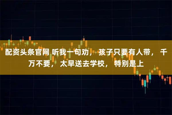 配资头条官网 听我一句劝， 孩子只要有人带， 千万不要， 太早送去学校， 特别是上
