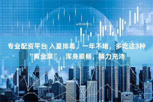 专业配资平台 入夏排毒，一年不堵，多吃这3种“黄金菜”，浑身顺畅，精力充沛
