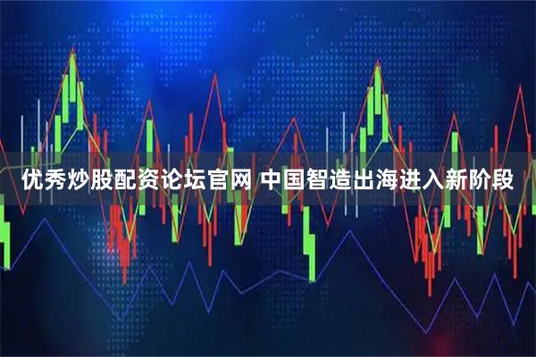 优秀炒股配资论坛官网 中国智造出海进入新阶段