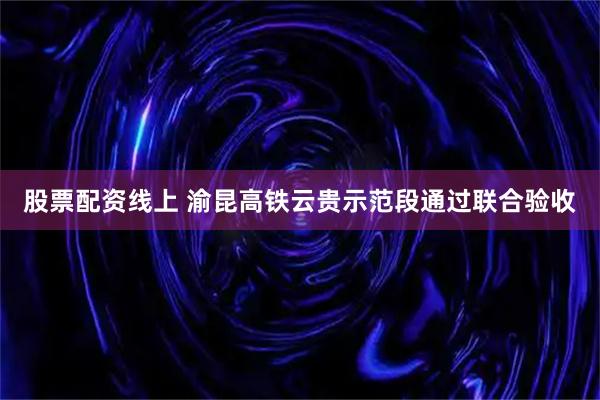 股票配资线上 渝昆高铁云贵示范段通过联合验收
