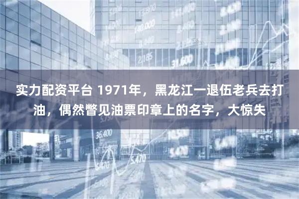 实力配资平台 1971年，黑龙江一退伍老兵去打油，偶然瞥见油票印章上的名字，大惊失