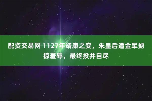 配资交易网 1127年靖康之变，朱皇后遭金军掳掠羞辱，最终投井自尽